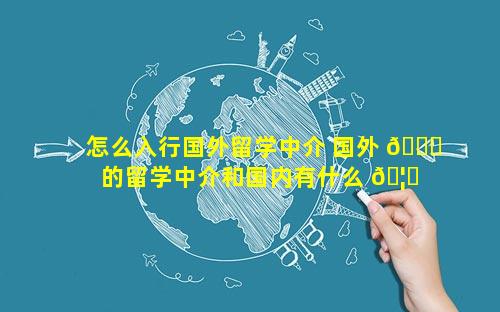 怎么入行国外留学中介 国外 🐟 的留学中介和国内有什么 🦍 区别